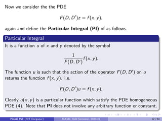 Now we consider the the PDE
F(D, D0
)z = f (x, y),
again and define the Particular Integral (PI) of as follows.
Particular Integral
It is a function u of x and y denoted by the symbol
1
F(D, D0)
f (x, y).
The function u is such that the action of the operator F(D, D0) on u
returns the function f (x, y). i.e.
F(D, D0
)u = f (x, y).
Clearly u(x, y) is a particular function which satisfy the PDE homogeneous
PDE (4). Note that PI does not involve any arbitrary function or constant.
Pinaki Pal (NIT Durgapur) MA331; Odd Semester, 2020-21 12 / 54
 