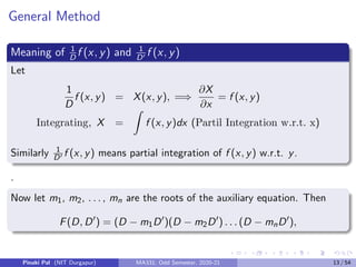 General Method
Meaning of 1
D
f (x, y) and 1
D0 f (x, y)
Let
1
D
f (x, y) = X(x, y), =⇒
∂X
∂x
= f (x, y)
Integrating, X =
Z
f (x, y)dx (Partil Integration w.r.t. x)
Similarly 1
D0 f (x, y) means partial integration of f (x, y) w.r.t. y.
.
Now let m1, m2, . . . , mn are the roots of the auxiliary equation. Then
F(D, D0
) = (D − m1D0
)(D − m2D0
) . . . (D − mnD0
),
Pinaki Pal (NIT Durgapur) MA331; Odd Semester, 2020-21 13 / 54
 