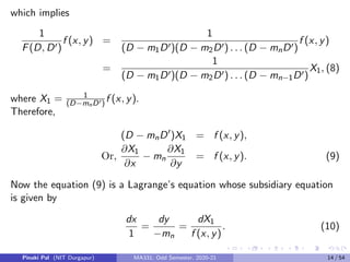 which implies
1
F(D, D0)
f (x, y) =
1
(D − m1D0)(D − m2D0) . . . (D − mnD0)
f (x, y)
=
1
(D − m1D0)(D − m2D0) . . . (D − mn−1D0)
X1, (8)
where X1 = 1
(D−mnD0) f (x, y).
Therefore,
(D − mnD0
)X1 = f (x, y),
Or,
∂X1
∂x
− mn
∂X1
∂y
= f (x, y). (9)
Now the equation (9) is a Lagrange’s equation whose subsidiary equation
is given by
dx
1
=
dy
−mn
=
dX1
f (x, y)
. (10)
Pinaki Pal (NIT Durgapur) MA331; Odd Semester, 2020-21 14 / 54
 