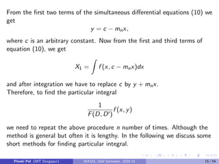 From the first two terms of the simultaneous differential equations (10) we
get
y = c − mnx,
where c is an arbitrary constant. Now from the first and third terms of
equation (10), we get
X1 =
Z
f (x, c − mnx)dx
and after integration we have to replace c by y + mnx.
Therefore, to find the particular integral
1
F(D, D0)
f (x, y)
we need to repeat the above procedure n number of times. Although the
method is general but often it is lengthy. In the following we discuss some
short methods for finding particular integral.
Pinaki Pal (NIT Durgapur) MA331; Odd Semester, 2020-21 15 / 54
 
