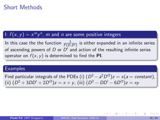 Short Methods
I: f (x, y) = xm
yn
, m and n are some positive integers
In this case the the function 1
F(D,D0) is either expanded in an infinite series
of ascending powers of D or D0 and action of the resulting infinite series
operator on f (x, y) is determined to find the PI.
Examples
Find particular integrals of the PDEs (i) (D2 − a2D02)z = x(a = constant),
(ii) (D2 + 3DD0 + 2D02)z = x + y, (iii) (D2 − DD0 − 6D02)z = xy
Pinaki Pal (NIT Durgapur) MA331; Odd Semester, 2020-21 16 / 54
 