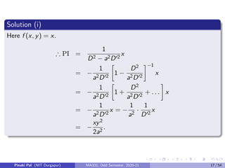 Solution (i)
Here f (x, y) = x.
∴ PI =
1
D2 − a2D02
x
= −
1
a2D02

1 −
D2
a2D02
−1
x
= −
1
a2D02

1 +
D2
a2D02
+ . . .

x
= −
1
a2D02
x = −
1
a2
·
1
D02
x
= −
xy2
2a2
.
Pinaki Pal (NIT Durgapur) MA331; Odd Semester, 2020-21 17 / 54
 