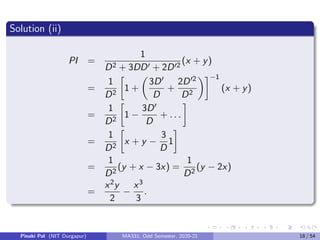 Solution (ii)
PI =
1
D2 + 3DD0 + 2D02
(x + y)
=
1
D2

1 +

3D0
D
+
2D02
D2
−1
(x + y)
=
1
D2

1 −
3D0
D
+ . . .

=
1
D2

x + y −
3
D
1

=
1
D2
(y + x − 3x) =
1
D2
(y − 2x)
=
x2y
2
−
x3
3
.
Pinaki Pal (NIT Durgapur) MA331; Odd Semester, 2020-21 18 / 54
 