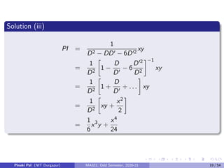 Solution (iii)
PI =
1
D2 − DD0 − 6D02
xy
=
1
D2

1 −
D
D0
− 6
D02
D2
−1
xy
=
1
D2

1 +
D
D0
+ . . .

xy
=
1
D2

xy +
x2
2

=
1
6
x3
y +
x4
24
Pinaki Pal (NIT Durgapur) MA331; Odd Semester, 2020-21 19 / 54
 