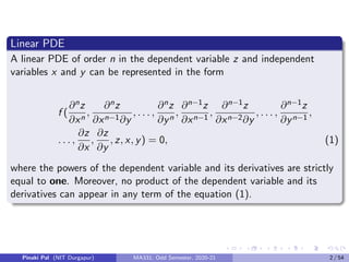 Linear PDE
A linear PDE of order n in the dependent variable z and independent
variables x and y can be represented in the form
f (
∂nz
∂xn
,
∂nz
∂xn−1∂y
, . . . ,
∂nz
∂yn
,
∂n−1z
∂xn−1
,
∂n−1z
∂xn−2∂y
, . . . ,
∂n−1z
∂yn−1
,
. . . ,
∂z
∂x
,
∂z
∂y
, z, x, y) = 0, (1)
where the powers of the dependent variable and its derivatives are strictly
equal to one. Moreover, no product of the dependent variable and its
derivatives can appear in any term of the equation (1).
Pinaki Pal (NIT Durgapur) MA331; Odd Semester, 2020-21 2 / 54
 