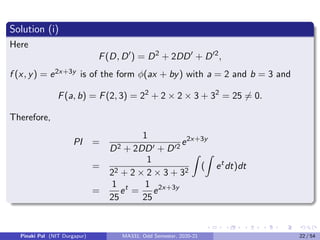 Solution (i)
Here
F(D, D0
) = D2
+ 2DD0
+ D02
,
f (x, y) = e2x+3y is of the form φ(ax + by) with a = 2 and b = 3 and
F(a, b) = F(2, 3) = 22
+ 2 × 2 × 3 + 32
= 25 6= 0.
Therefore,
PI =
1
D2 + 2DD0 + D02
e2x+3y
=
1
22 + 2 × 2 × 3 + 32
Z
(
Z
et
dt)dt
=
1
25
et
=
1
25
e2x+3y
Pinaki Pal (NIT Durgapur) MA331; Odd Semester, 2020-21 22 / 54
 