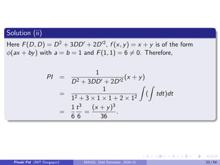 Solution (ii)
Here F(D, D) = D2 + 3DD0 + 2D02, f (x, y) = x + y is of the form
φ(ax + by) with a = b = 1 and F(1, 1) = 6 6= 0. Therefore,
PI =
1
D2 + 3DD0 + 2D02
(x + y)
=
1
12 + 3 × 1 × 1 + 2 × 12
Z
(
Z
tdt)dt
=
1
6
t3
6
=
(x + y)3
36
.
Pinaki Pal (NIT Durgapur) MA331; Odd Semester, 2020-21 23 / 54
 
