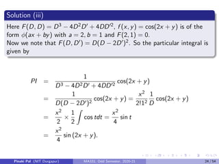 Solution (iii)
Here F(D, D) = D3 − 4D2D0 + 4DD02, f (x, y) = cos(2x + y) is of the
form φ(ax + by) with a = 2, b = 1 and F(2, 1) = 0.
Now we note that F(D, D0) = D(D − 2D0)2. So the particular integral is
given by
PI =
1
D3 − 4D2D0 + 4DD02
cos(2x + y)
=
1
D(D − 2D0)2
cos(2x + y) =
x2
2!12
1
D
cos(2x + y)
=
x2
2
×
1
2
Z
cos tdt =
x2
4
sin t
=
x2
4
sin (2x + y).
Pinaki Pal (NIT Durgapur) MA331; Odd Semester, 2020-21 24 / 54
 