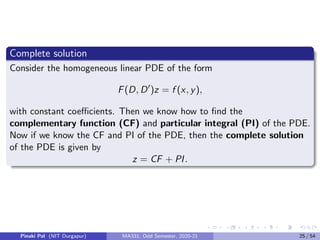 Complete solution
Consider the homogeneous linear PDE of the form
F(D, D0
)z = f (x, y),
with constant coefficients. Then we know how to find the
complementary function (CF) and particular integral (PI) of the PDE.
Now if we know the CF and PI of the PDE, then the complete solution
of the PDE is given by
z = CF + PI.
Pinaki Pal (NIT Durgapur) MA331; Odd Semester, 2020-21 25 / 54
 