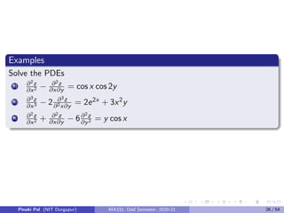 Examples
Solve the PDEs
(i) ∂2z
∂x2 − ∂2z
∂x∂y = cos x cos 2y
(ii) ∂3z
∂x3 − 2 ∂3z
∂2x∂y
= 2e2x + 3x2y
(iii) ∂2z
∂x2 + ∂2z
∂x∂y − 6∂2z
∂y2 = y cos x
Pinaki Pal (NIT Durgapur) MA331; Odd Semester, 2020-21 26 / 54
 