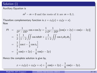 Solution (i)
Auxiliary Equation is
m2
− m = 0 and the roots of it are m = 0, 1.
Therefore complementary function is z = φ1(y) + φ2(y + x).
Now
PI =
1
D2 − DD0
cos x cos 2y =
1
2
1
D2 − DD0
[cos(x + 2y) + cos(x − 2y)]
=
1
2

1
1 − 2
ZZ
cos tdtdt +
1
1 + 2
ZZ
cos t1dt1dt1

=
1
2

cos t −
1
3
cos t1

=
1
2
cos(x + 2y) −
1
6
cos(x − 2y)
Hence the complete solution is give by,
z = φ1(y) + φ2(y + x) +
1
2
cos(x + 2y) −
1
6
cos(x − 2y).
Pinaki Pal (NIT Durgapur) MA331; Odd Semester, 2020-21 27 / 54
 