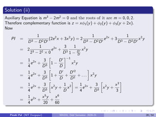 Solution (ii)
Auxiliary Equation is m3
− 2m2
= 0 and the roots of it are m = 0, 0, 2.
Therefore complementary function is z = xφ1(y) + φ2(y) + φ3(y + 2x).
Now
PI =
1
D3 − D2D0
(2e2
x + 3x2
y) = 2
1
D3 − D2D0
e2x
+ 3
1
D3 − D2D0
x2
y
= 2
1
23 − 22 × 0
e2x
+
3
D3
1
1 − D0
D
x2
y
=
1
4
e2x
+
3
D3

1 −
D0
D
−1
x2
y
=
1
4
e2x
+
3
D3

1 +
D0
D
+
D02
D2
+ . . .

x2
y
=
1
4
e2x
+
3
D3

x2
y +
1
D
x2

=
1
4
e2x
+
3
D3

x2
y +
x3
3

=
1
4
e2x
+
x5
y
20
+
x6
60
Pinaki Pal (NIT Durgapur) MA331; Odd Semester, 2020-21 28 / 54
 