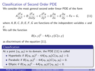 Classification of Second Order PDE
We consider the most general second order linear PDE of the form
A
∂2u
∂x2
+ B
∂2u
∂x∂y
+ C
∂2u
∂y2
+ D
∂u
∂x
+ E
∂u
∂y
+ Fu = G, (11)
where A, B, C, D, E, F, G are functions of the independent variables x and
y.
We call the function
B(x, y)2
− 4A(x, y)C(x, y)
as discriminant of the equation (11).
Classification
At a point (x0, y0) in its domain, the PDE (11) is called
Hyperbolic if B(x0, y0)2 − 4A(x0, y0)C(x0, y0)  0.
Parabolic if B(x0, y0)2 − 4A(x0, y0)C(x0, y0) = 0.
Elliptic if B(x0, y0)2 − 4A(x0, y0)C(x0, y0)  0.
Pinaki Pal (NIT Durgapur) MA331; Odd Semester, 2020-21 33 / 54
 