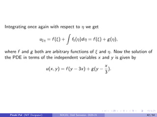6= 0,
in the domain of definition of the PDE. Using the chain rule we now have
the following
ux = uξξx + uηηx
uy = uξξy + uηηy
uxx = uξξξ2
x + 2uξηξx ηx + uηηη2
x + uξξxx + uηηxx
uxy = uξξξx ξy + uξη(ξx ηy + ξy ηx ) + uηηηx ηy + uξξxy + uηηxy
uyy = uξξξ2
y + 2uξηξy ηy + uηηη2
y + uξξyy + uηηyy .
Pinaki Pal (NIT Durgapur) MA331; Odd Semester, 2020-21 34 / 54
 
