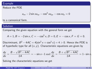 Substituting all in (11) we get
Ā
∂2u
∂x2
+ B̄
∂2u
∂x∂y
+ C̄
∂2u
∂y2
+ D̄
∂u
∂x
+ Ē
∂u
∂y
+ F̄u = Ḡ, (12)
where
Ā = Aξ2
x + Bξx ξy + Cξ2
y
B̄ = 2Aξx ηx + B (ξx ηy + ξy ηx ) + 2Cξy ηy
C̄ = Aη2
x + Bηx ηy + Cη2
y
D̄ = Aξxx + Bξxy + Cξyy + Dξx + Eξy
Ē = Aηxx + Bηxy + Cηyy + Dηx + Eηy
F̄ = F, Ḡ = G.
Pinaki Pal (NIT Durgapur) MA331; Odd Semester, 2020-21 35 / 54
 