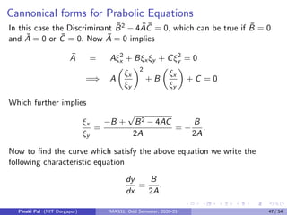 Now solving the differential equations
dy
dx
=
B −
√
B2 − 4AC
2A
and
dy
dx
=
B +
√
B2 − 4AC
2A
(14)
we can determine the surfaces ξ(x, y) = c1 and η(x, y) = c2 which will
give the coordinates ξ and η that will ensure Ā = C̄ = 0. Using these
coordinates we will be able to determine the desired normal form of the
hyperbolic PDE. Note that the equations (14) are called characteristic
equations.
Pinaki Pal (NIT Durgapur) MA331; Odd Semester, 2020-21 39 / 54
 
