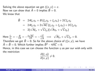 Example
Find the cannonical of the PDE
3uxx + 10uxy + 3uyy = 0.
Solution
Comparing the given equation with the general form we get
A = 3, B = 10, C = 3, D = E = F = G = 0.
Discriminant, B2 − 4AC = 100 − 36 = 64  0. Hence the PDE is of
hyperbolic type for all (x, y). Characteristic equations are given by
dy
dx
=
B −
√
B2 − 4AC
2A
=
1
3
and
dy
dx
=
B +
√
B2 − 4AC
2A
= 3.
Solving the characteristic equations we get
y − 3x = c1 andy −
x
3
= c2.
x
Pinaki Pal (NIT Durgapur) MA331; Odd Semester, 2020-21 40 / 54
 