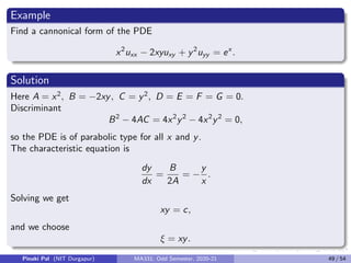 Now the new coefficients of the PDE are given by
Ā = Aξ2
x + Bξx ξy + Cξ2
y = 0
B̄ = 2Aξx ηx + B (ξx ηy + ξy ηx ) + 2Cξy ηy = −
64
3
C̄ = Aη2
x + Bηx ηy + Cη2
y = 0
D̄ = Aξxx + Bξxy + Cξyy + Dξx + Eξy = 0
Ē = Aηxx + Bηxy + Cηyy + Dηx + Eηy = 0
F̄ = F = 0, Ḡ = G = 0.
Hence the cannonical form of the given PDE is
64
3
uξη = 0 or uξη = 0.
Integrating the cannonical equation partially with respect to ξ we get
uη(ξ, η) = f1(η),
where f1 is some arbitrary function of η.
Pinaki Pal (NIT Durgapur) MA331; Odd Semester, 2020-21 41 / 54
 