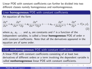 Linear PDE with constant coefficients can further be divided into two
different classes namely homogeneous and nonhomogeneous.
Liner homogeneous PDE with constant coefficients
An equation of the form
∂zn
∂xn
+a1
∂zn
∂xn−1∂y
+a2
∂zn
∂xn−2∂y2
+· · ·+an−1
∂zn
∂x∂yn−1
+an
∂zn
∂yn
= f (x, y),
(2)
where a1, a2, . . . and an are constants and f is a function of the
independent variables, is called a linear homogeneous PDE of order n
with constant coefficients. Note that all the derivatives appeared in the
equation are of same order.
Liner nonhomogeneous PDE with constant coefficients
A linear PDE with constant coefficients consisting of at least two
derivatives of different orders or a term involving the dependent variable is
called nonhomogeneous linear PDE with constant coefficients.
Pinaki Pal (NIT Durgapur) MA331; Odd Semester, 2020-21 5 / 54
 