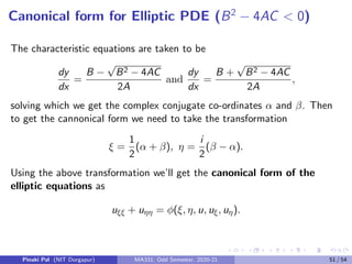 Example
Reduce the PDE
uxx − 2 sin xuxy − cos2
xuyy − cos xuy = 0
to a cannonical form.
Solution
Comparing the given equation with the general form we get
A = 1, B = −2 sin x, C = − cos2
x, D = 0, E = − cos x, F = G = 0.
Discriminant, B2 − 4AC = 4(sin2
x + cos2 x) = 4  0. Hence the PDE is
of hyperbolic type for all (x, y). Characteristic equations are given by
dy
dx
=
B −
√
B2 − 4AC
2A
= − sin x−1 and
dy
dx
=
B +
√
B2 − 4AC
2A
= 1−sin x.
Solving the characteristic equations we get
y + x − cos x = c1 andy − x − cos x = c2.
Pinaki Pal (NIT Durgapur) MA331; Odd Semester, 2020-21 43 / 54
 