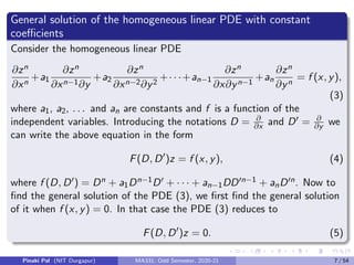 General solution of the homogeneous linear PDE with constant
coefficients
Consider the homogeneous linear PDE
∂zn
∂xn
+a1
∂zn
∂xn−1∂y
+a2
∂zn
∂xn−2∂y2
+· · ·+an−1
∂zn
∂x∂yn−1
+an
∂zn
∂yn
= f (x, y),
(3)
where a1, a2, . . . and an are constants and f is a function of the
independent variables. Introducing the notations D = ∂
∂x and D0 = ∂
∂y we
can write the above equation in the form
F(D, D0
)z = f (x, y), (4)
where f (D, D0) = Dn + a1Dn−1D0 + · · · + an−1DD0n−1 + anD0n. Now to
find the general solution of the PDE (3), we first find the general solution
of it when f (x, y) = 0. In that case the PDE (3) reduces to
F(D, D0
)z = 0. (5)
Pinaki Pal (NIT Durgapur) MA331; Odd Semester, 2020-21 7 / 54
 
