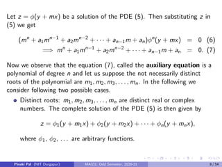 Let z = φ(y + mx) be a solution of the PDE (5). Then substituting z in
(5) we get
(mn
+ a1mn−1
+ a2mn−2
+ · · · + an−1m + an)φn
(y + mx) = 0 (6)
=⇒ mn
+ a1mn−1
+ a2mn−2
+ · · · + an−1m + an = 0. (7)
Now we observe that the equation (7), called the auxiliary equation is a
polynomial of degree n and let us suppose the not necessarily distinct
roots of the polynomial are m1, m2, m3, . . . , mn. In the following we
consider following two possible cases.
Distinct roots: m1, m2, m3, . . . , mn are distinct real or complex
numbers. The complete solution of the PDE (5) is then given by
z = φ1(y + m1x) + φ2(y + m2x) + · · · + φn(y + mnx),
where φ1, φ2, . . . are arbitrary functions.
Pinaki Pal (NIT Durgapur) MA331; Odd Semester, 2020-21 8 / 54
 