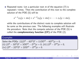 Repeated roots: Let a particular root m of the equation (7) is
repeated r times. Then the contribution of this root to the complete
solution of the PDE (5) will be
xr−1
φ1(y + mx) + xr−2
φ2(y + mx) + · · · + φr (y + mx),
while the contributions of the distinct roots to complete solution will
be same as the previous case. The following examples will illustrate
the procedure. Note that the compete solution of the PDE (5) is
called the complementary function (CF) of the PDE (2).
Examples
Solve the PDEs: (i)(D3 − 6D2D0 + 11DD02 − 6D02)z = 0,
(ii) (D3 − 3D2D0 + 3DD02 − D03)z = 0, (iii) (D4 − D04)z = 0,
(iv) (D4 − 2D3D0 + 2DD02 − D04)z = 0.
Pinaki Pal (NIT Durgapur) MA331; Odd Semester, 2020-21 9 / 54
 