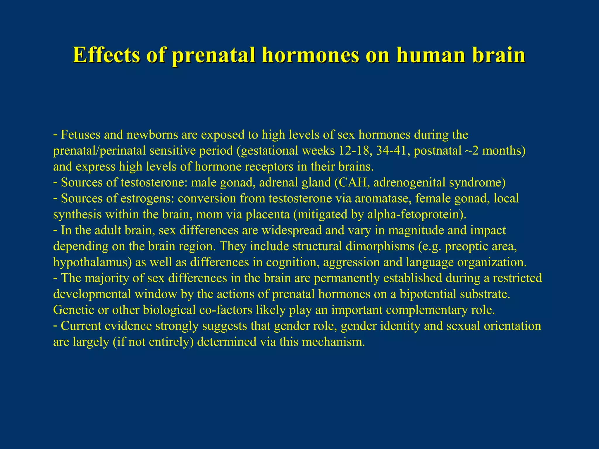 Effects of prenatal hormones on human brainEffects of prenatal hormones on human brain
- Fetuses and newborns are exposed to high levels of sex hormones during the
prenatal/perinatal sensitive period (gestational weeks 12-18, 34-41, postnatal ~2 months)
and express high levels of hormone receptors in their brains.
- Sources of testosterone: male gonad, adrenal gland (CAH, adrenogenital syndrome)
- Sources of estrogens: conversion from testosterone via aromatase, female gonad, local
synthesis within the brain, mom via placenta (mitigated by alpha-fetoprotein).
- In the adult brain, sex differences are widespread and vary in magnitude and impact
depending on the brain region. They include structural dimorphisms (e.g. preoptic area,
hypothalamus) as well as differences in cognition, aggression and language organization.
- The majority of sex differences in the brain are permanently established during a restricted
developmental window by the actions of prenatal hormones on a bipotential substrate.
Genetic or other biological co-factors likely play an important complementary role.
- Current evidence strongly suggests that gender role, gender identity and sexual orientation
are largely (if not entirely) determined via this mechanism.
 