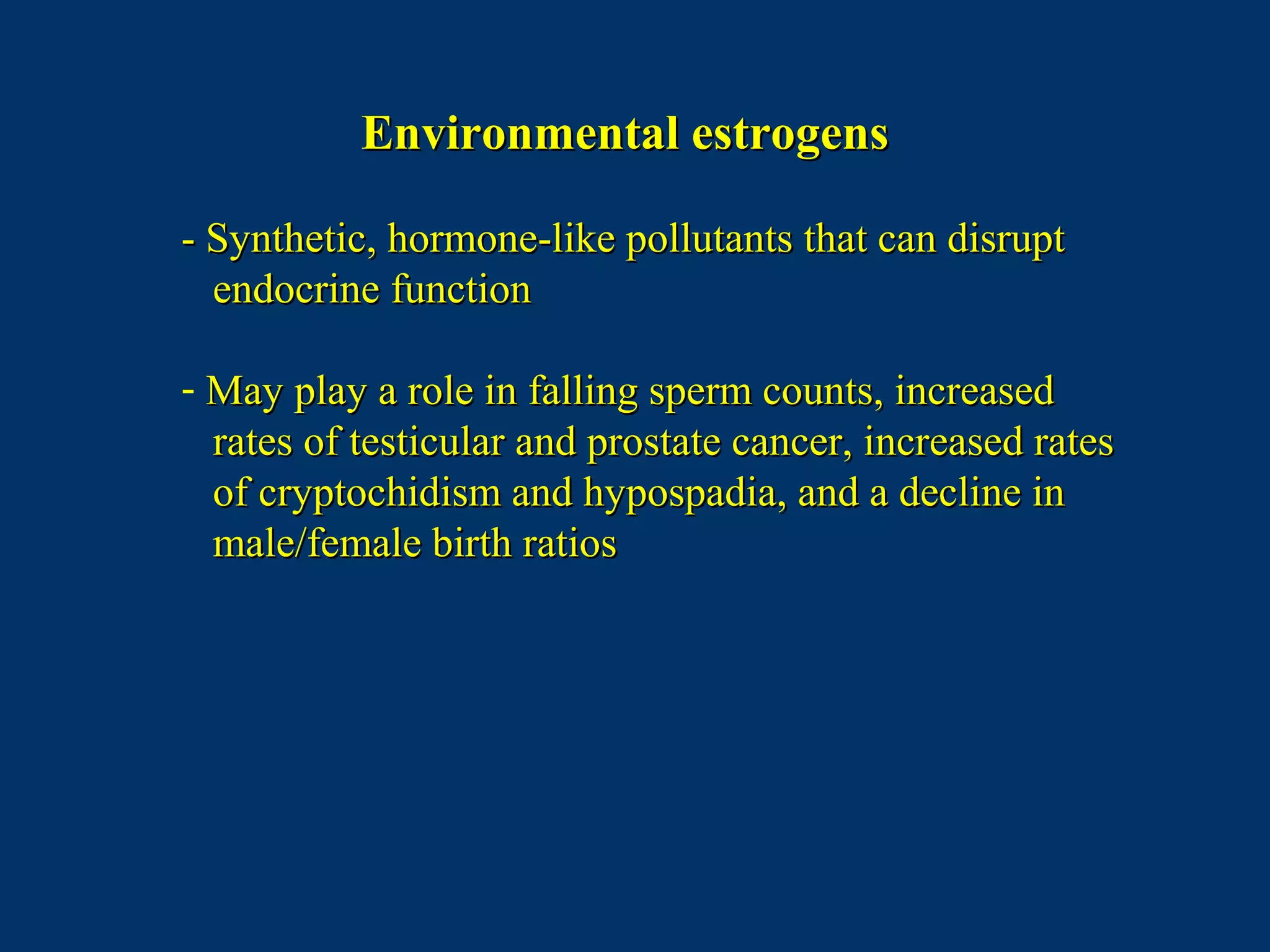 Environmental estrogensEnvironmental estrogens
- Synthetic, hormone-like pollutants that can disrupt- Synthetic, hormone-like pollutants that can disrupt
endocrine functionendocrine function
- May play a role in falling sperm counts, increasedMay play a role in falling sperm counts, increased
rates of testicular and prostate cancer, increased ratesrates of testicular and prostate cancer, increased rates
of cryptochidism and hypospadia, and a decline inof cryptochidism and hypospadia, and a decline in
male/female birth ratiosmale/female birth ratios
 