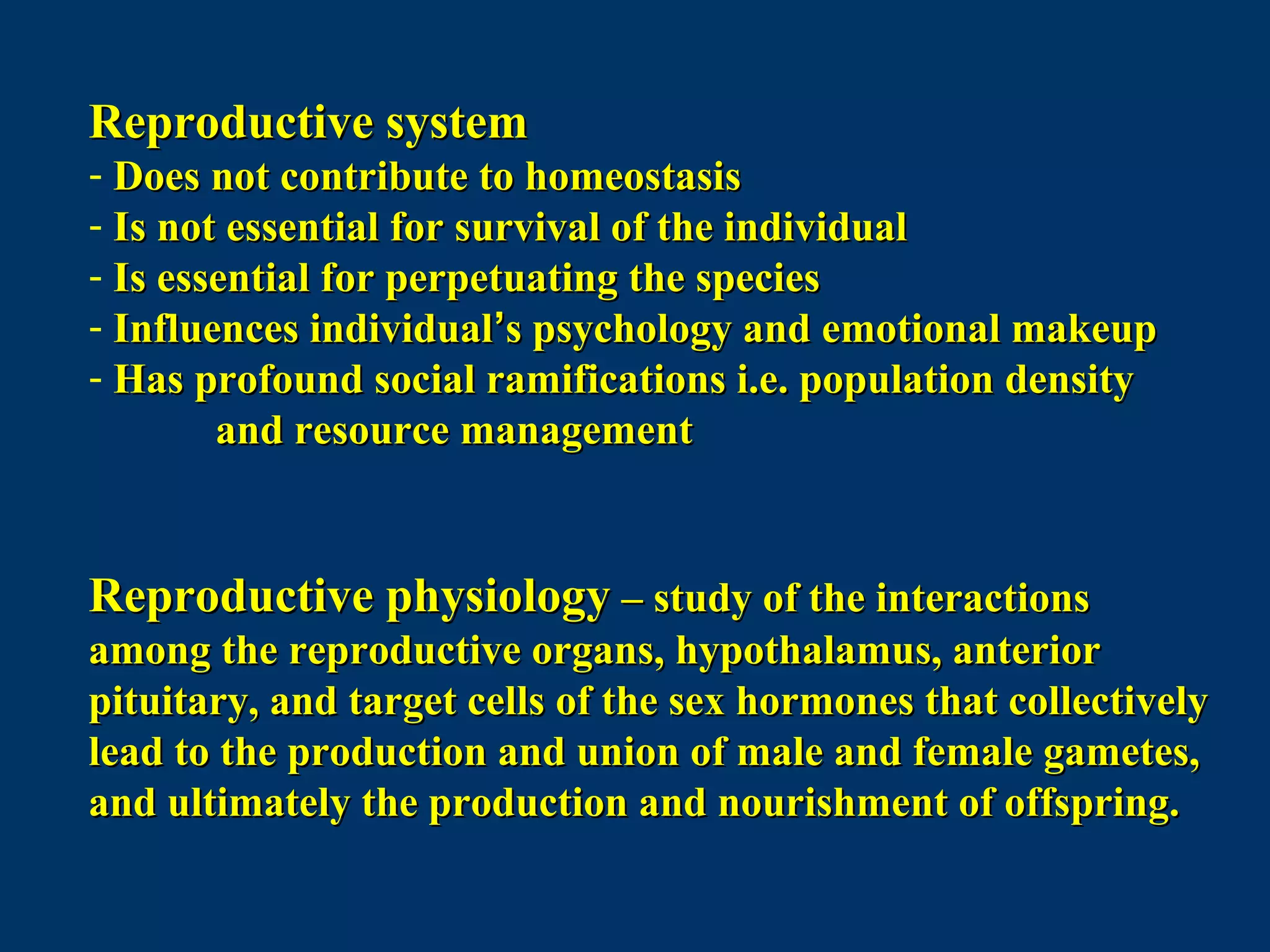 Reproductive systemReproductive system
- Does not contribute to homeostasisDoes not contribute to homeostasis
- Is not essential for survival of the individualIs not essential for survival of the individual
- Is essential for perpetuating the speciesIs essential for perpetuating the species
- Influences individualInfluences individual’’s psychology and emotional makeups psychology and emotional makeup
- Has profound social ramifications i.e. population densityHas profound social ramifications i.e. population density
and resource managementand resource management
Reproductive physiologyReproductive physiology – study of the interactions– study of the interactions
among the reproductive organs, hypothalamus, anterioramong the reproductive organs, hypothalamus, anterior
pituitary, and target cells of the sex hormones that collectivelypituitary, and target cells of the sex hormones that collectively
lead to the production and union of male and female gametes,lead to the production and union of male and female gametes,
and ultimately the production and nourishment of offspring.and ultimately the production and nourishment of offspring.
 