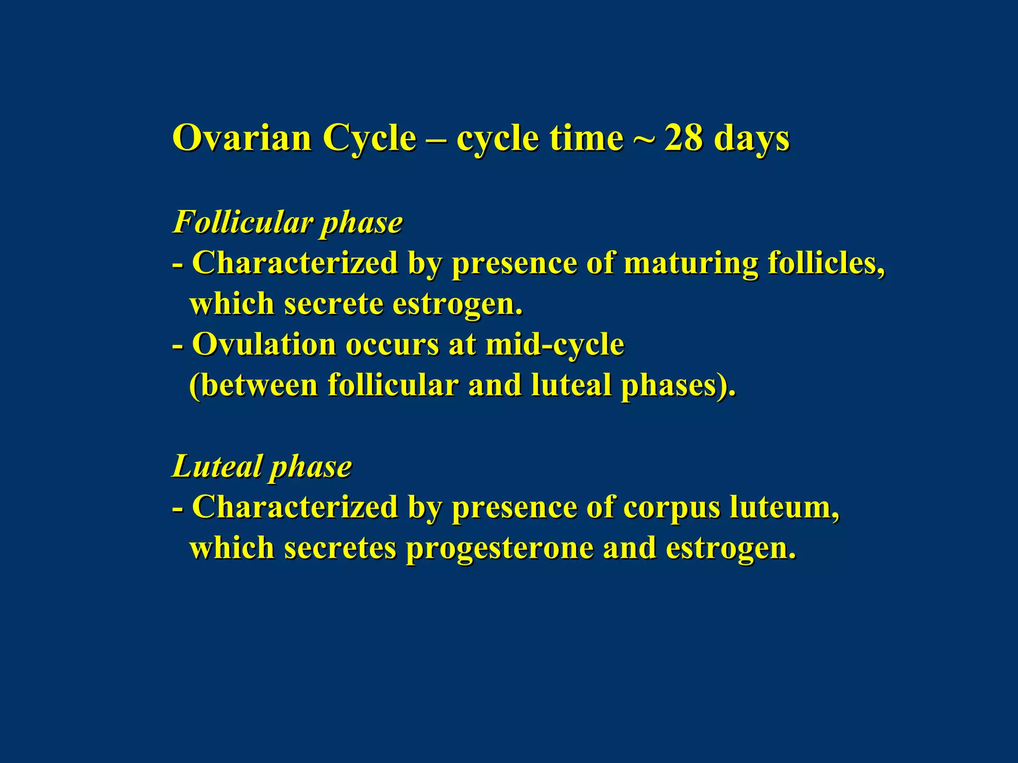 Ovarian Cycle – cycle time ~ 28 daysOvarian Cycle – cycle time ~ 28 days
Follicular phaseFollicular phase
- Characterized by presence of maturing follicles,- Characterized by presence of maturing follicles,
which secrete estrogen.which secrete estrogen.
- Ovulation occurs at mid-cycle- Ovulation occurs at mid-cycle
(between follicular and luteal phases).(between follicular and luteal phases).
Luteal phaseLuteal phase
- Characterized by presence of corpus luteum,- Characterized by presence of corpus luteum,
which secretes progesterone and estrogen.which secretes progesterone and estrogen.
 