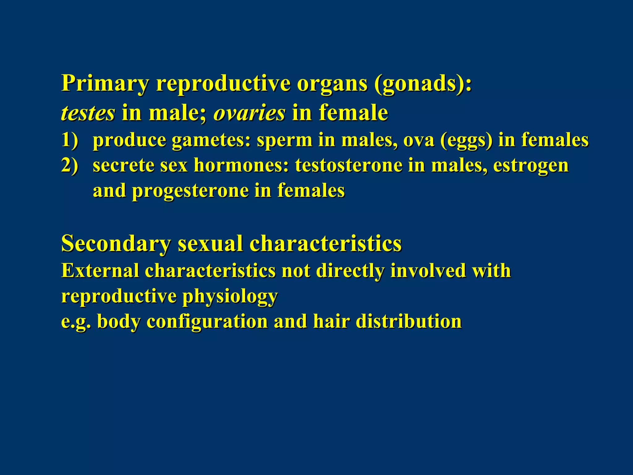 Primary reproductive organs (gonads):Primary reproductive organs (gonads):
testestestes in male;in male; ovariesovaries in femalein female
1)1) produce gametes: sperm in males, ova (eggs) in femalesproduce gametes: sperm in males, ova (eggs) in females
2)2) secrete sex hormones: testosterone in males, estrogensecrete sex hormones: testosterone in males, estrogen
and progesterone in femalesand progesterone in females
Secondary sexual characteristicsSecondary sexual characteristics
External characteristics not directly involved withExternal characteristics not directly involved with
reproductive physiologyreproductive physiology
e.g. body configuration and hair distributione.g. body configuration and hair distribution
 