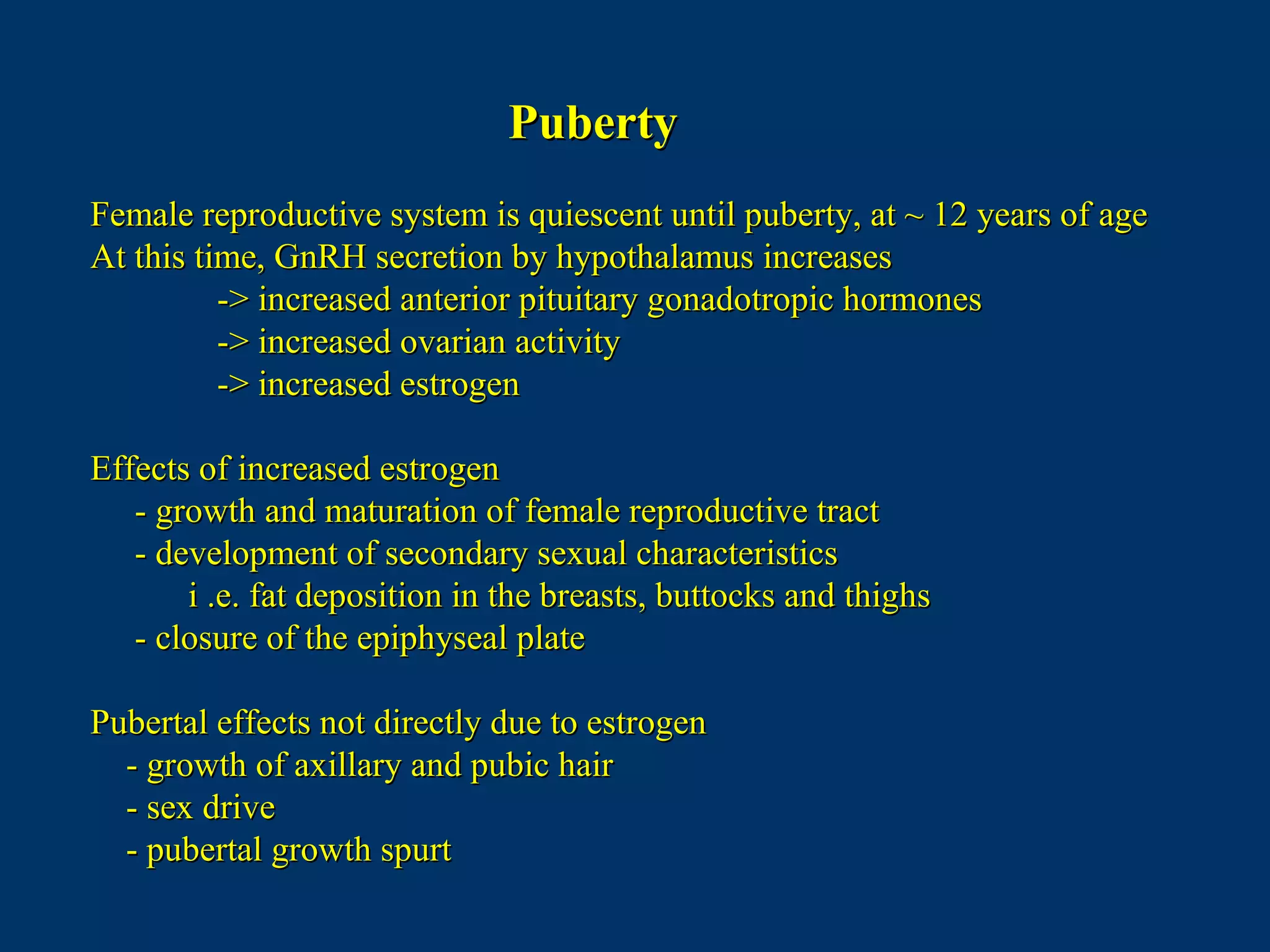 PubertyPuberty
Female reproductive system is quiescent until puberty, at ~ 12 years of ageFemale reproductive system is quiescent until puberty, at ~ 12 years of age
At this time, GnRH secretion by hypothalamus increasesAt this time, GnRH secretion by hypothalamus increases
-> increased anterior pituitary gonadotropic hormones-> increased anterior pituitary gonadotropic hormones
-> increased ovarian activity-> increased ovarian activity
-> increased estrogen-> increased estrogen
Effects of increased estrogenEffects of increased estrogen
- growth and maturation of female reproductive tract- growth and maturation of female reproductive tract
- development of secondary sexual characteristics- development of secondary sexual characteristics
i .e. fat deposition in the breasts, buttocks and thighsi .e. fat deposition in the breasts, buttocks and thighs
- closure of the epiphyseal plate- closure of the epiphyseal plate
Pubertal effects not directly due to estrogenPubertal effects not directly due to estrogen
- growth of axillary and pubic hair- growth of axillary and pubic hair
- sex drive- sex drive
- pubertal growth spurt- pubertal growth spurt
 