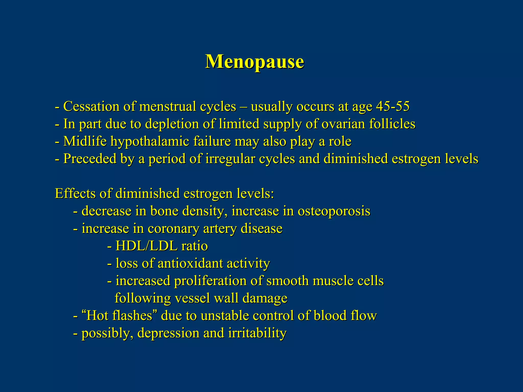 MenopauseMenopause
- Cessation of menstrual cycles – usually occurs at age 45-55- Cessation of menstrual cycles – usually occurs at age 45-55
- In part due to depletion of limited supply of ovarian follicles- In part due to depletion of limited supply of ovarian follicles
- Midlife hypothalamic failure may also play a role- Midlife hypothalamic failure may also play a role
- Preceded by a period of irregular cycles and diminished estrogen levels- Preceded by a period of irregular cycles and diminished estrogen levels
Effects of diminished estrogen levels:Effects of diminished estrogen levels:
- decrease in bone density, increase in osteoporosis- decrease in bone density, increase in osteoporosis
- increase in coronary artery disease- increase in coronary artery disease
- HDL/LDL ratio- HDL/LDL ratio
- loss of antioxidant activity- loss of antioxidant activity
- increased proliferation of smooth muscle cells- increased proliferation of smooth muscle cells
following vessel wall damagefollowing vessel wall damage
-- ““Hot flashesHot flashes”” due to unstable control of blood flowdue to unstable control of blood flow
- possibly, depression and irritability- possibly, depression and irritability
 