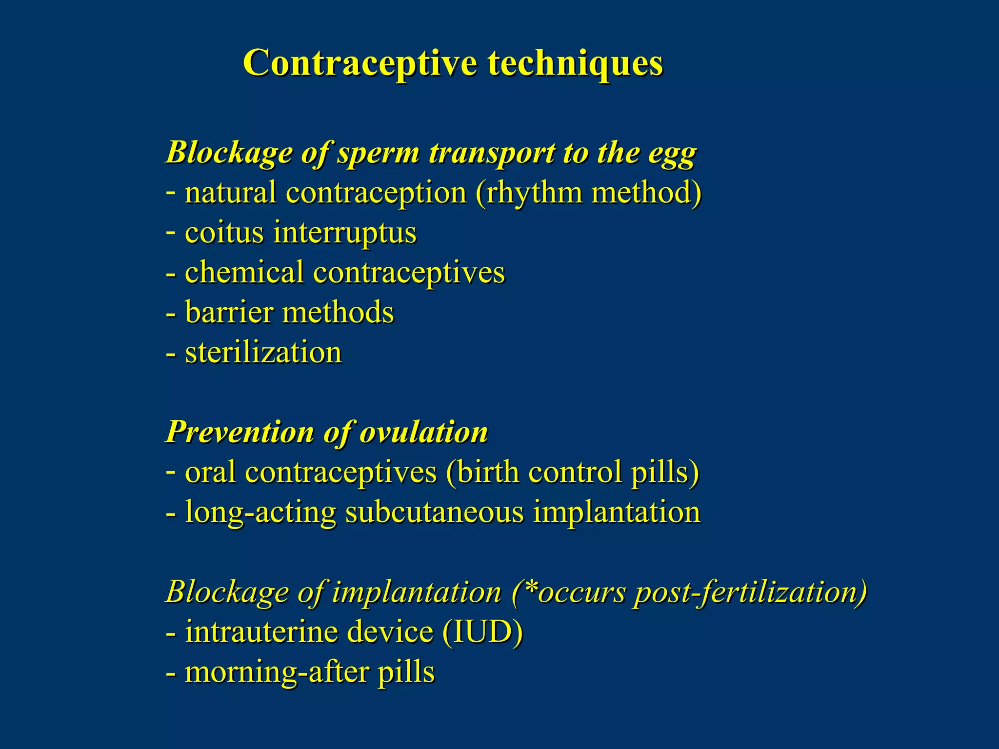 Contraceptive techniquesContraceptive techniques
Blockage of sperm transport to the eggBlockage of sperm transport to the egg
- natural contraception (rhythm method)natural contraception (rhythm method)
- coitus interruptuscoitus interruptus
- chemical contraceptives- chemical contraceptives
- barrier methods- barrier methods
- sterilization- sterilization
Prevention of ovulationPrevention of ovulation
- oral contraceptives (birth control pills)oral contraceptives (birth control pills)
- long-acting subcutaneous implantation- long-acting subcutaneous implantation
Blockage of implantation (*occurs post-fertilization)Blockage of implantation (*occurs post-fertilization)
- intrauterine device (IUD)- intrauterine device (IUD)
- morning-after pills- morning-after pills
 