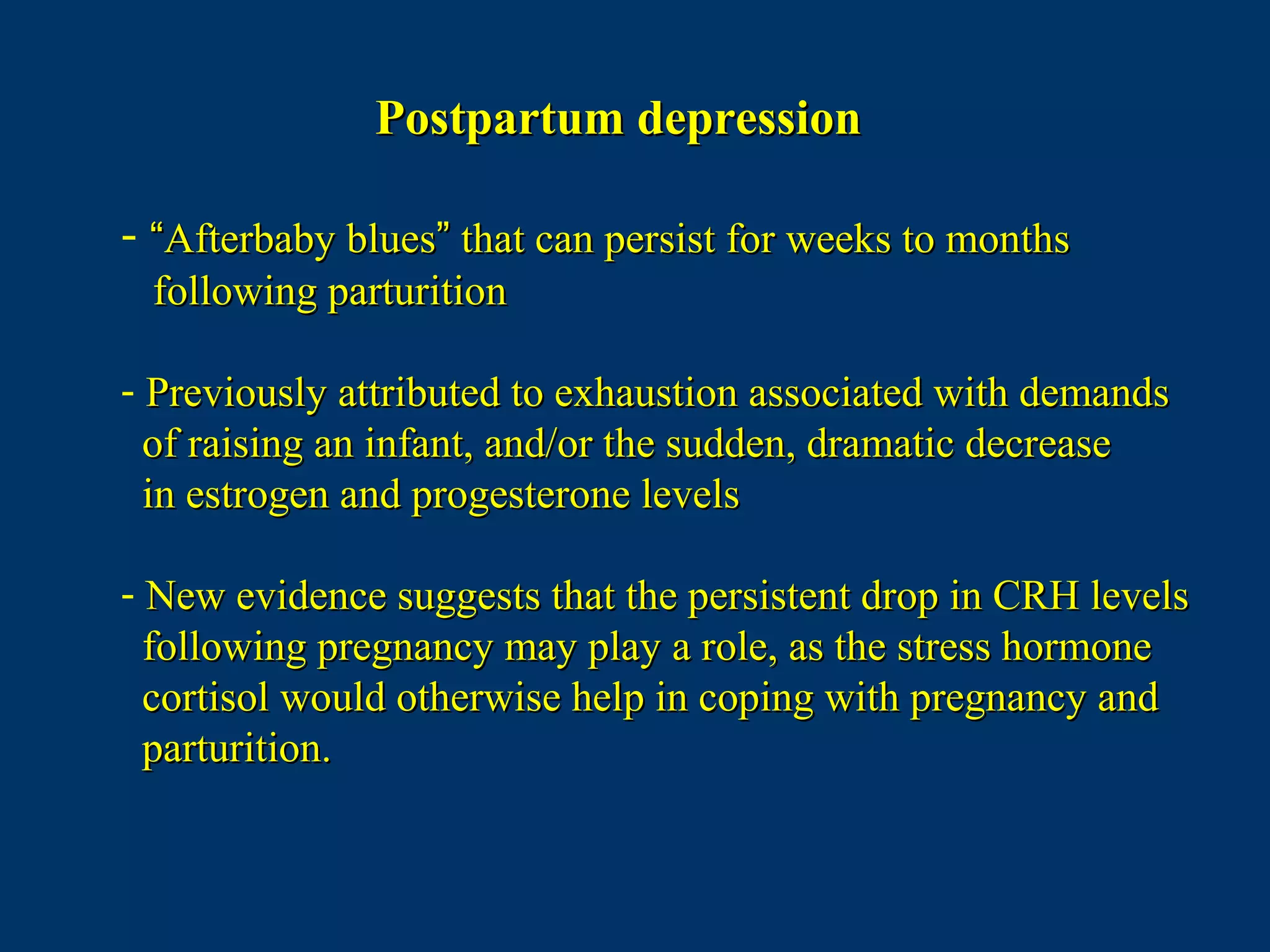 Postpartum depressionPostpartum depression
- ““Afterbaby bluesAfterbaby blues”” that can persist for weeks to monthsthat can persist for weeks to months
following parturitionfollowing parturition
- Previously attributed to exhaustion associated with demandsPreviously attributed to exhaustion associated with demands
of raising an infant, and/or the sudden, dramatic decreaseof raising an infant, and/or the sudden, dramatic decrease
in estrogen and progesterone levelsin estrogen and progesterone levels
- New evidence suggests that the persistent drop in CRH levelsNew evidence suggests that the persistent drop in CRH levels
following pregnancy may play a role, as the stress hormonefollowing pregnancy may play a role, as the stress hormone
cortisol would otherwise help in coping with pregnancy andcortisol would otherwise help in coping with pregnancy and
parturition.parturition.
 