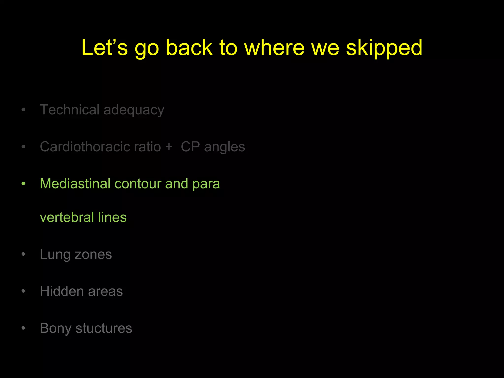 Let’s go back to where we skipped
• Technical adequacy
• Cardiothoracic ratio + CP angles
• Mediastinal contour and para
vertebral lines
• Lung zones
• Hidden areas
• Bony stuctures
 