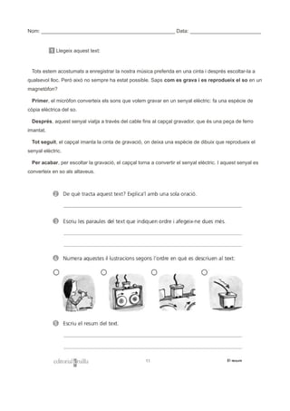 Nom: _______________________________________________ Data: _________________________
1 Llegeix aquest text:
Tots estem acostumats a enregistrar la nostra música preferida en una cinta i després escoltar-la a
qualsevol lloc. Però això no sempre ha estat possible. Saps com es grava i es reprodueix el so en un
magnetòfon?
Primer, el micròfon converteix els sons que volem gravar en un senyal elèctric: fa una espècie de
còpia elèctrica del so.
Després, aquest senyal viatja a través del cable fins al capçal gravador, que és una peça de ferro
imantat.
Tot seguit, el capçal imanta la cinta de gravació, on deixa una espècie de dibuix que reprodueix el
senyal elèctric.
Per acabar, per escoltar la gravació, el capçal torna a convertir el senyal elèctric. I aquest senyal es
converteix en so als altaveus.
 