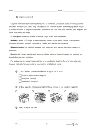 Nom: _______________________________________________ Data: _________________________
1 Llegeix aquest text:
Els ponts han estat i són molt importants per a la humanitat. Gràcies als ponts podem superar les
dificultats del relleu (rius, valls, etc.). En el passat van permetre que les persones poguessin viatjar i,
d’aquesta manera, es poguessin conèixer i intercanviar els seus productes. Però els tipus de ponts han
variat molt al llarg del temps.
Al principi es col·locava el tronc d’un arbre caigut en els llocs més estrets.
Més tard, fa uns 3.000 anys, es van aixecar els primers ponts apilant pedres, que formaven
columnes. Els forats entre les columnes es cobrien amb grans lloses de pedra.
Més endavant es van construir ponts de fusta subjectats amb cordes: eren els primers ponts
suspesos.
Després, els romans van introduir una gran millora: els arcs. Els ponts que es van construir en
aquella època encara s’utilitzen.
Per acabar, es van aplicar nous materials en la construcció de ponts: ferro, formigó, acer, etc.
Aquests materials han augmentat la seguretat i la longitud dels ponts.
 