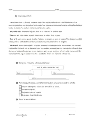 Nom: _______________________________________________ Data: _________________________
1 Llegeix aquest text:
La nit màgica del 23 de juny, vigília de Sant Joan, els habitants de San Pedro Manrique (Sòria)
caminen descalços per damunt de les brases d’una foguera.Amb aquesta festa se celebra l’arribada de
l’estiu. Es tracta d’un costum molt antic, de fa molts segles.
En primer lloc, encenen la foguera. Això es fa a les nou en punt de la nit.
Després, els joves ballen, agafats pels braços, al voltant de la foguera.
Més tard, quan només queda el caliu, s’aplana i es prepara el camí de brases.A les dotze en punt tot
està a punt. La catifa de brases té un pam d’alçària per quatre metres de llargària.
Per acabar, sona una trompeta i tot queda en silenci. Els sampedranos, amb quatre o cinc passes i
trepitjant ben fort amb tota la planta del peu, van passant sense pensar-s’hi. La majoria ho fa amb algú
damunt de les espatlles, perquè el pes sigui més gran, ja que com més fort es trepitja menys perill de
cremar-se hi ha. Alguns s’atreveixen fins i tot a ballar durant uns moments sobre el foc.
 