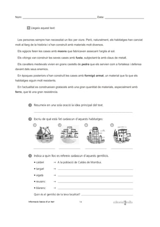Nom: _______________________________________________ Data: _________________________
1 Llegeix aquest text:
Les persones sempre han necessitat un lloc per viure. Però, naturalment, els habitatges han canviat
molt al llarg de la història i s’han construït amb materials molt diversos.
Els egipcis feien les cases amb maons que fabricaven assecant l’argila al sol.
Els víkings van construir les seves cases amb fusta, subjectant-la amb claus de metall.
Els cavallers medievals vivien en grans castells de pedra que els servien com a fortalesa i defensa
davant dels seus enemics.
En èpoques posteriors s’han construït les cases amb formigó armat, un material que fa que els
habitatges siguin molt resistents.
En l’actualitat es construeixen gratacels amb una gran quantitat de materials, especialment amb
ferro, que té una gran resistència.
 