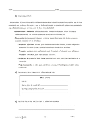 Nom: _______________________________________________ Data: _________________________
1 Llegeix aquest text:
Mans Unides és una organització no governamental per al desenvolupament. Això vol dir que és una
associació que no depèn del govern i que es dedica a impulsar el progrés dels països més necessitats.
Aquest objectiu es duu a terme a partir de dues línies de treball:
• Sensibilitzant i informant la societat catalana sobre la realitat dels països en vies de
desenvolupament, per motivar canvis que promouen un món més just.
• Finançant projectes que contribueixin a millorar les condicions de vida de les persones.
Aquests projectes són de cinc tipus:
– Projectes agrícoles, amb els quals s’intenta millorar els conreus, obtenir maquinària
adequada i construir graners, molins i magatzems, entre altres activitats.
– Projectes sanitaris, com ara la construcció d’hospitals o l’educació per a la higiene.
– Projectes educatius, com ara la creació d’escoles.
– Projectes de promoció de la dona, per fomentar la seva participació en la vida de la
comunitat.
– Projectes socials, és a dir, ajuts econòmics per adquirir habitatge o per cobrir altres
necessitats.
 