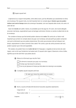 Nom: _______________________________________________ Data: _________________________
1 Llegeix aquest text:
L’alpinisme és un esport molt perillós, entre altres raons, per les dificultats que caracteritzen el clima
a la muntanya. Per aquest motiu, és molt important tenir en compte alguns factors que ens poden
indicar com serà el temps abans de començar l’escalada, com ara l’aspecte dels núvols, els vents i el
color del cel.
Quan els núvols són petits i baixos, és probable que el dia sigui bo. En canvi, els núvols allargats
anuncien mal temps, especialment quan es barregen amb boira i formen un cercle al voltant del cim de
la muntanya.
Per conèixer el temps que farà també podem observar els vents. Els vents són un factor molt
important que cal tenir en compte abans de pujar una muntanya, tant pel perill que poden comportar
com per la informació que ens poden proporcionar. Els vents que provenen del sud indiquen mal
temps, especialment si vénen corrents d’aire calent. Per contra, quan els vents provenen del nord,
podem suposar que el dia serà agradable.
Per acabar, ens podem fixar en el color del cel. En fosquejar, a vegades el cel es torna de color
rogenc; això vol dir que l’endemà el cel estarà serè. Si aquest color rogenc l’observem a trenc d’alba,
significa que el dia serà fred i que potser plourà.
 