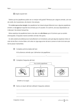 Nom: _______________________________________________ Data: _________________________
1 Llegeix aquest text:
Sabies que les papallones poden ser un menjar molt gustós? Almenys per a alguns animals, com ara
els ocells, les musaranyes, els eriçons i les aranyes.
Per evitar que se les mengin, les papallones han desenvolupat diferents trucs: algunes papallones
emeten un so agut per espantar els animals que s’hi acosten. En sentir-lo, els seus depredadors se
n’allunyen i les deixen tranquil·les.
Altres espècies de papallones tenen a les ales uns ulls falsos que s’il·luminen quan se senten
amenaçades. D’aquesta manera semblen animals més grans.
Un altre sistema de defensa és el camuflament o el mimetisme, pel qual algunes espècies imiten el
color de les flors o de les fulles o bé volen en ziga-zaga arran de terra i prenen el color de la terra per
tal de passar inadvertides.
 