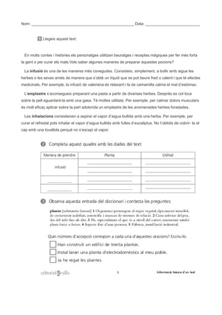 Nom: _______________________________________________ Data: _________________________
1 Llegeix aquest text:
En molts contes i històries els personatges utilitzen beuratges i receptes màgiques per fer més forta
la gent o per curar els mals.Vols saber algunes maneres de preparar aquestes pocions?
La infusió és una de les maneres més conegudes. Consisteix, simplement, a bullir amb aigua les
herbes o les seves arrels de manera que s’obté un líquid que es pot beure fred o calent i que té efectes
medicinals. Per exemple, la infusió de valeriana és relaxant i la de camamilla calma el mal d’estómac.
L’emplastre s’aconsegueix preparant una pasta a partir de diverses herbes. Després es col·loca
sobre la pell aguantant-la amb una gasa. Té moltes utilitats. Per exemple, per calmar dolors musculars
és molt eficaç aplicar sobre la part adolorida un emplastre de les anomenades herbes foradades.
Les inhalacions consisteixen a aspirar el vapor d’aigua bullida amb una herba. Per exemple, per
curar el refredat pots inhalar el vapor d’aigua bullida amb fulles d’eucaliptus. No t’oblidis de cobrir- te el
cap amb una tovallola perquè no s’escapi el vapor.
 