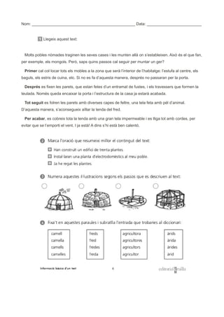 Nom: _______________________________________________ Data: _________________________
1 Llegeix aquest text:
Molts pobles nòmades traginen les seves cases i les munten allà on s’estableixen. Això és el que fan,
per exemple, els mongols. Però, saps quins passos cal seguir per muntar un ger?
Primer cal col·locar tots els mobles a la zona que serà l’interior de l’habitatge: l’estufa al centre, els
baguls, els estris de cuina, etc. Si no es fa d’aquesta manera, després no passaran per la porta.
Després es fixen les parets, que estan fetes d’un entramat de fustes, i els travessers que formen la
teulada. Només queda encaixar la porta i l’estructura de la casa ja estarà acabada.
Tot seguit es folren les parets amb diverses capes de feltre, una tela feta amb pèl d’animal.
D’aquesta manera, s’aconsegueix aïllar la tenda del fred.
Per acabar, es cobreix tota la tenda amb una gran tela impermeable i es lliga tot amb cordes, per
evitar que se l’emporti el vent. I ja està! A dins s’hi està ben calentó.
 