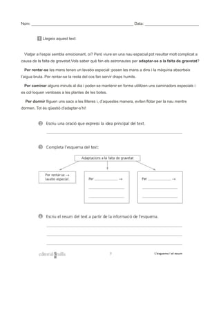 Nom: _______________________________________________ Data: _________________________
1 Llegeix aquest text:
Viatjar a l’espai sembla emocionant, oi? Però viure en una nau espacial pot resultar molt complicat a
causa de la falta de gravetat.Vols saber què fan els astronautes per adaptar-se a la falta de gravetat?
Per rentar-se les mans tenen un lavabo especial: posen les mans a dins i la màquina absorbeix
l’aigua bruta. Per rentar-se la resta del cos fan servir draps humits.
Per caminar alguns minuts al dia i poder-se mantenir en forma utilitzen uns caminadors especials i
es col·loquen ventoses a les plantes de les botes.
Per dormir lliguen uns sacs a les lliteres i, d’aquestes manera, eviten flotar per la nau mentre
dormen. Tot és qüestió d’adaptar-s’hi!
 