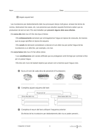 Nom: _______________________________________________ Data: _________________________
1 Llegeix aquest text:
Les inundacions per desbordaments dels rius provoquen danys molt greus: arrasen les terres de
conreu, destrueixen les cases, etc. Les persones que estudien aquests fenòmens saben que es
produeixen de tant en tant. Per això treballen per prevenir alguns dels seus efectes.
A la zona alta dels rius s’hi fan dos tipus d’obres:
• Els embassaments serveixen per emmagatzemar l’aigua en època de crescuda, de manera
que es pugui aprofitar en època de sequera.
• Els canals de derivació consisteixen a desviar el curs dels rius per portar l’aigua de les
inundacions a un altre lloc, per exemple, a la mar.
A la zona baixa dels rius s’hi fan altres obres:
• Les canalitzacions són canals artificials que es protegeixen amb formigó per controlar el lloc
per on passa l’aigua.
• Els dics són murs de bastant alçària que actuen com a barrera quan l’aigua creix.
 