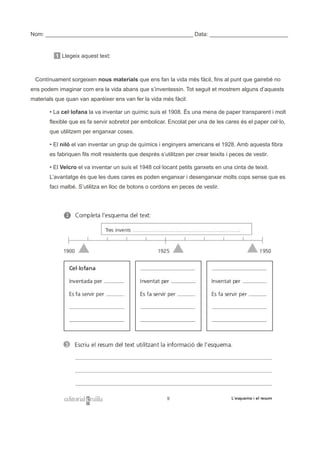 Nom: _______________________________________________ Data: _________________________
1 Llegeix aquest text:
Contínuament sorgeixen nous materials que ens fan la vida més fàcil, fins al punt que gairebé no
ens podem imaginar com era la vida abans que s’inventessin. Tot seguit et mostrem alguns d’aquests
materials que quan van aparèixer ens van fer la vida més fàcil:
• La cel·lofana la va inventar un químic suís el 1908. És una mena de paper transparent i molt
flexible que es fa servir sobretot per embolicar. Encolat per una de les cares és el paper cel·lo,
que utilitzem per enganxar coses.
• El niló el van inventar un grup de químics i enginyers americans el 1928. Amb aquesta fibra
es fabriquen fils molt resistents que després s’utilitzen per crear teixits i peces de vestir.
• El Velcro el va inventar un suís el 1948 col·locant petits ganxets en una cinta de teixit.
L’avantatge és que les dues cares es poden enganxar i desenganxar molts cops sense que es
faci malbé. S’utilitza en lloc de botons o cordons en peces de vestir.
 
