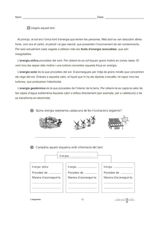 Nom: _______________________________________________ Data: _________________________
1 Llegeix aquest text:
Al principi, el sol era l’única font d’energia que tenien les persones. Més tard es van descobrir altres
fonts, com ara el carbó, el petroli i el gas natural, que presenten l’inconvenient de ser contaminants.
Per això actualment cada vegada s’utilitzen més les fonts d’energia renovables, que són
inesgotables.
L’energia eòlica procedeix del vent. Per obtenir-la es col·loquen grans molins en zones rases. El
vent mou les aspes dels molins i una turbina converteix aquesta força en energia.
L’energia solar és la que procedeix del sol. S’aconsegueix per mitjà de grans miralls que concentren
els raigs del sol. Gràcies a aquesta calor, el líquid que hi ha als dipòsits s’escalfa i el vapor mou les
turbines, que produeixen l’electricitat.
L’energia geotèrmica és la que procedeix de l’interior de la terra. Per obtenir-la es capta la calor de
les capes d’aigua subterrània.Aquesta calor s’utilitza directament (per exemple, per a calefacció) o bé
es transforma en electricitat.
 